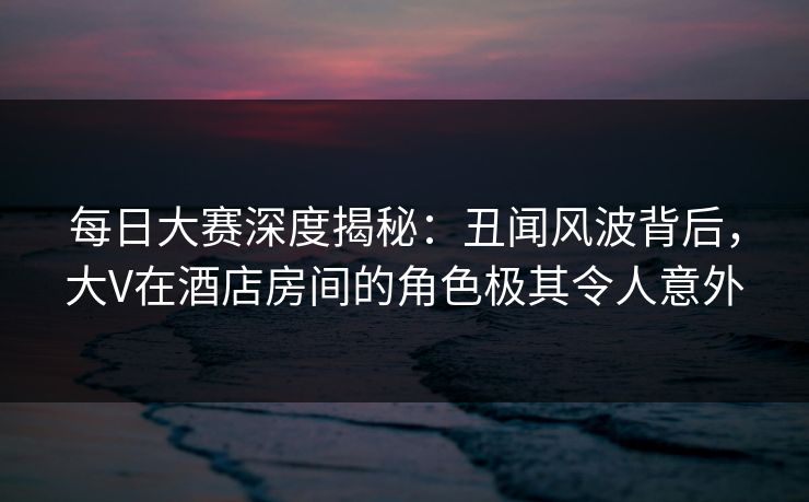 每日大赛深度揭秘：丑闻风波背后，大V在酒店房间的角色极其令人意外