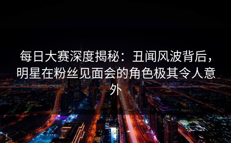 每日大赛深度揭秘：丑闻风波背后，明星在粉丝见面会的角色极其令人意外