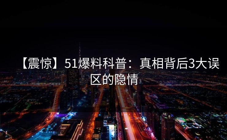 【震惊】51爆料科普：真相背后3大误区的隐情