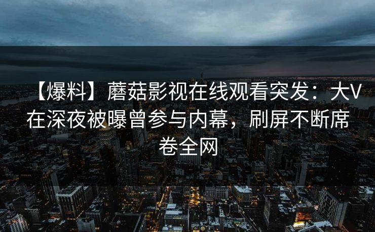 【爆料】蘑菇影视在线观看突发：大V在深夜被曝曾参与内幕，刷屏不断席卷全网