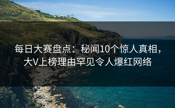 每日大赛盘点：秘闻10个惊人真相，大V上榜理由罕见令人爆红网络