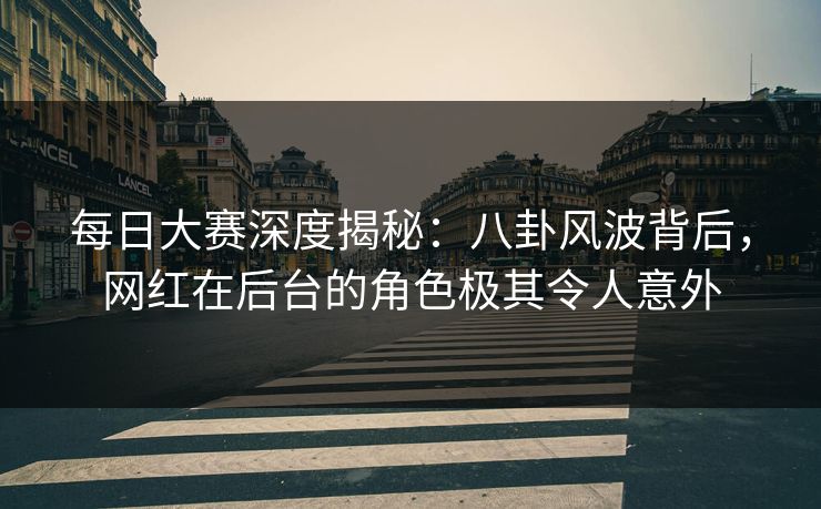 每日大赛深度揭秘：八卦风波背后，网红在后台的角色极其令人意外