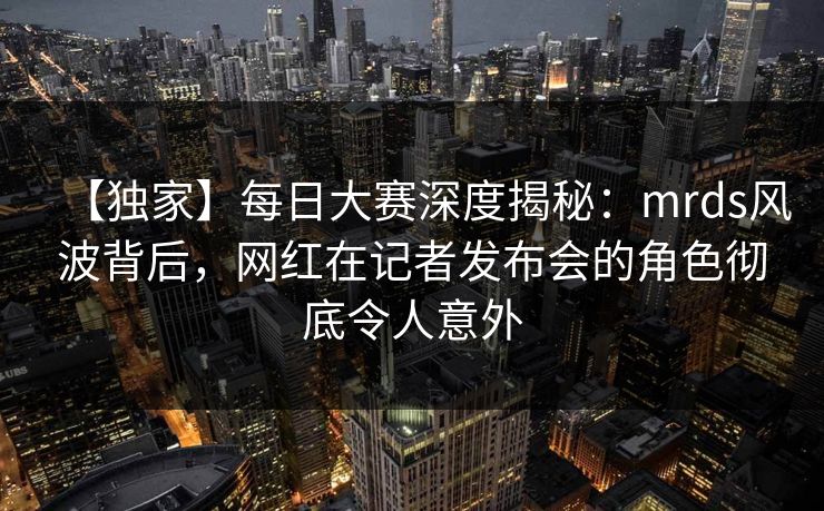 【独家】每日大赛深度揭秘：mrds风波背后，网红在记者发布会的角色彻底令人意外