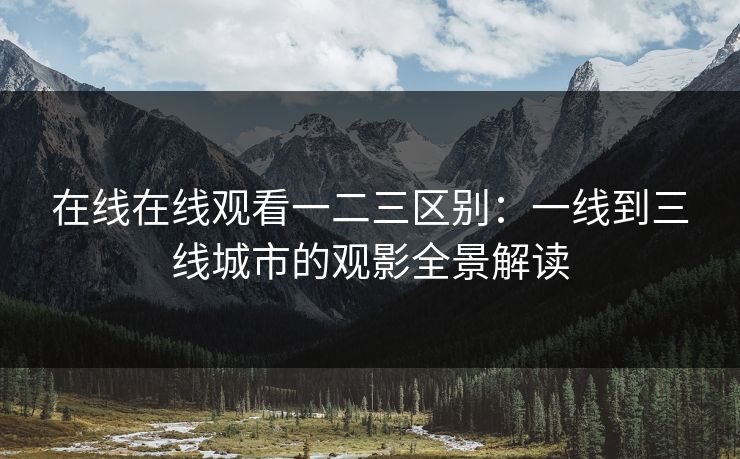 在线在线观看一二三区别：一线到三线城市的观影全景解读