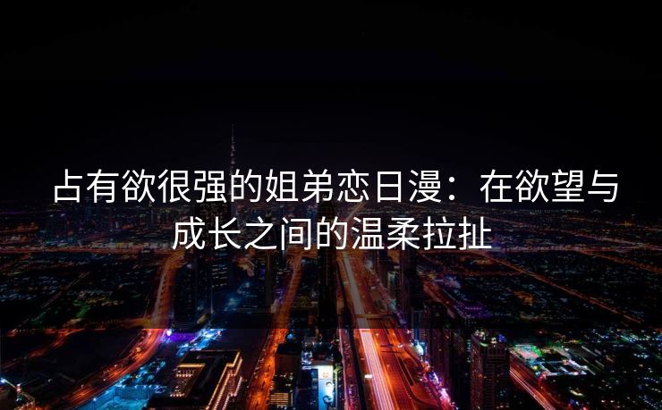 占有欲很强的姐弟恋日漫：在欲望与成长之间的温柔拉扯