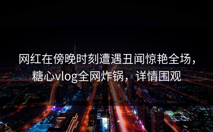 网红在傍晚时刻遭遇丑闻惊艳全场，糖心vlog全网炸锅，详情围观