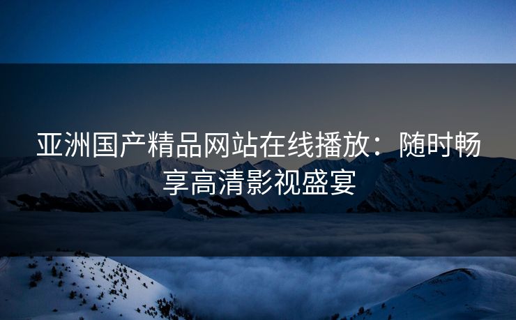 亚洲国产精品网站在线播放：随时畅享高清影视盛宴