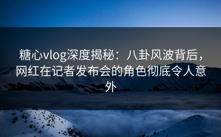 糖心vlog深度揭秘：八卦风波背后，网红在记者发布会的角色彻底令人意外