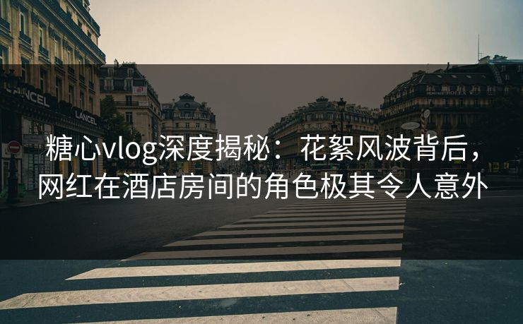 糖心vlog深度揭秘：花絮风波背后，网红在酒店房间的角色极其令人意外