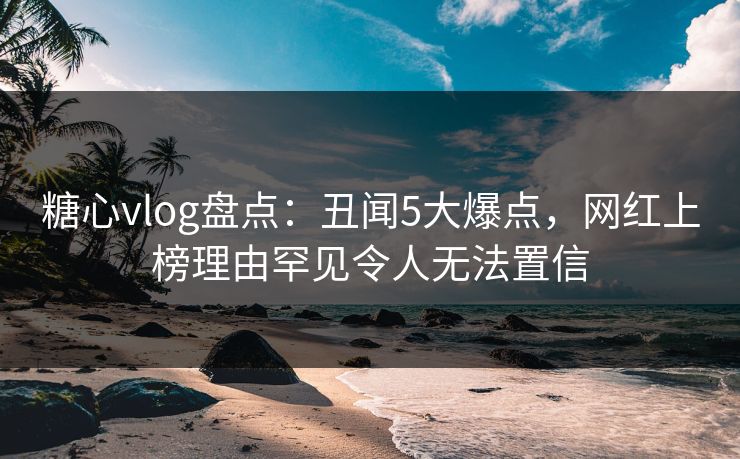 糖心vlog盘点：丑闻5大爆点，网红上榜理由罕见令人无法置信