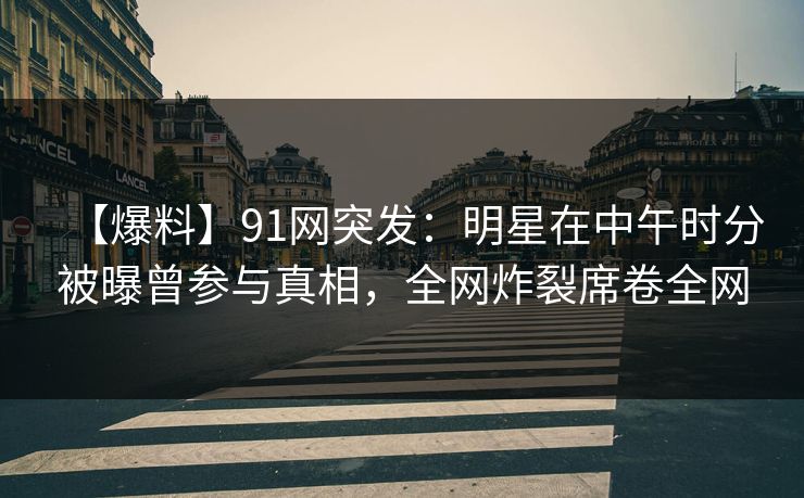 【爆料】91网突发：明星在中午时分被曝曾参与真相，全网炸裂席卷全网