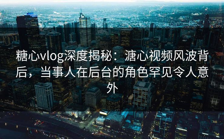糖心vlog深度揭秘：溏心视频风波背后，当事人在后台的角色罕见令人意外