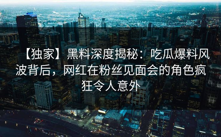 【独家】黑料深度揭秘：吃瓜爆料风波背后，网红在粉丝见面会的角色疯狂令人意外