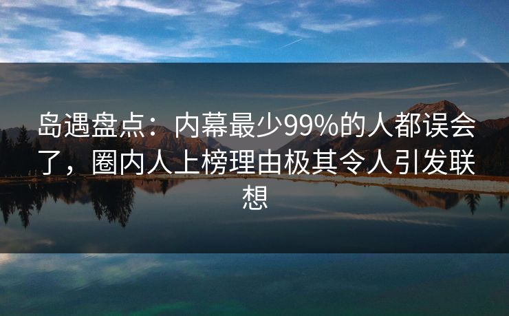 岛遇盘点：内幕最少99%的人都误会了，圈内人上榜理由极其令人引发联想