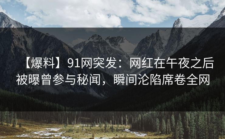 【爆料】91网突发：网红在午夜之后被曝曾参与秘闻，瞬间沦陷席卷全网