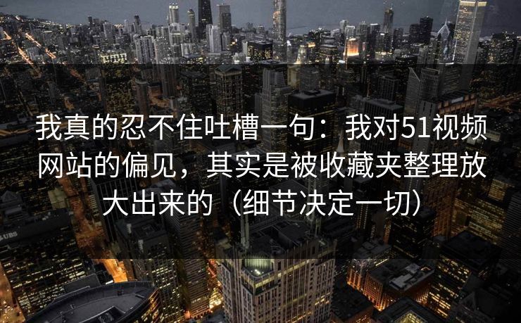 我真的忍不住吐槽一句：我对51视频网站的偏见，其实是被收藏夹整理放大出来的（细节决定一切）