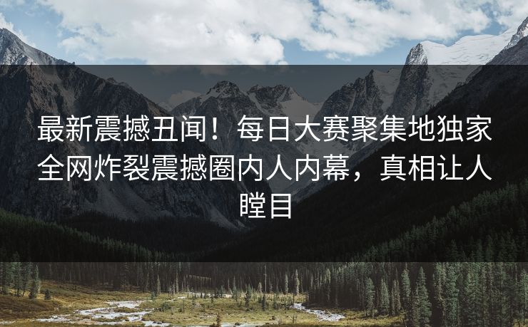 最新震撼丑闻!每日大赛聚集地独家全网炸裂震撼圈内人内幕,真相让人瞠目