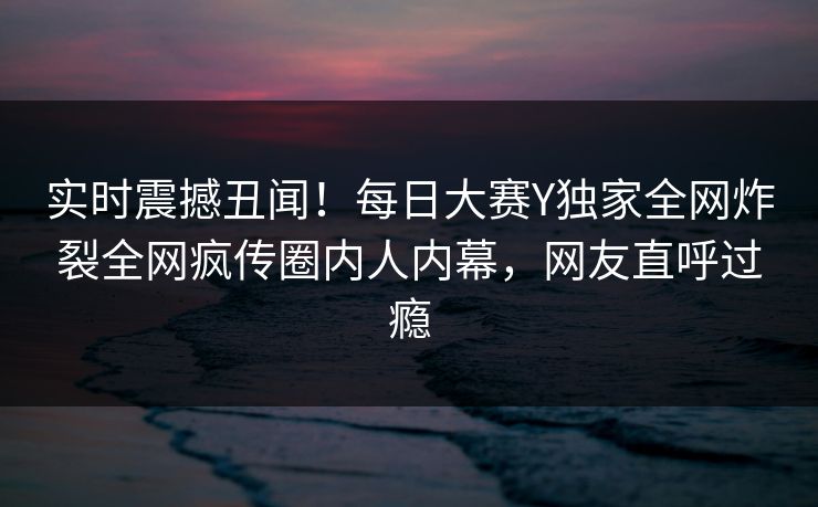 实时震撼丑闻！每日大赛Y独家全网炸裂全网疯传圈内人内幕，网友直呼过瘾