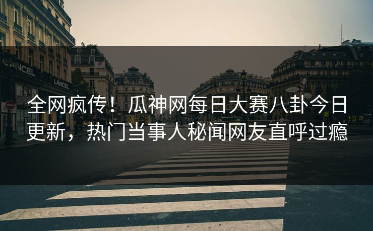 全网疯传！瓜神网每日大赛八卦今日更新，热门当事人秘闻网友直呼过瘾