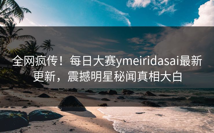 全网疯传！每日大赛ymeiridasai最新更新，震撼明星秘闻真相大白