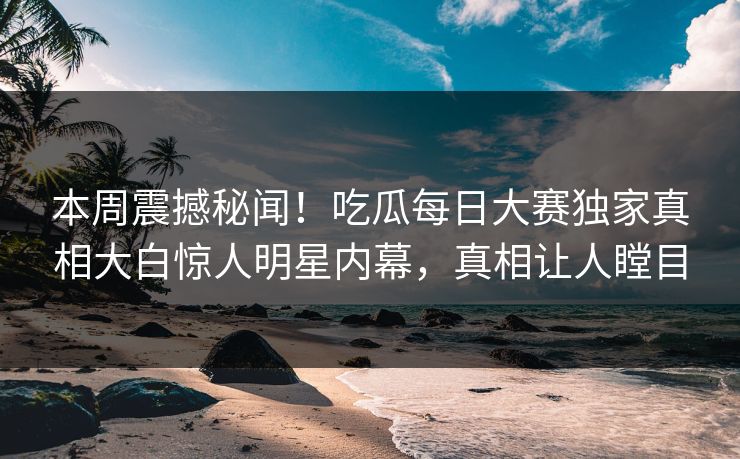 本周震撼秘闻！吃瓜每日大赛独家真相大白惊人明星内幕，真相让人瞠目