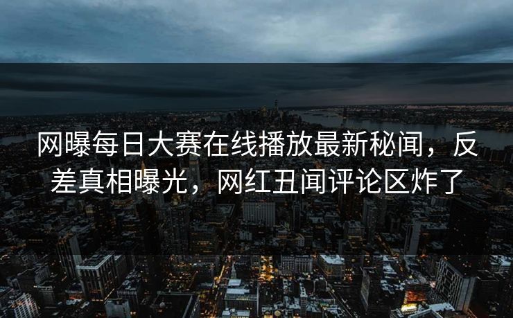 网曝每日大赛在线播放最新秘闻，反差真相曝光，网红丑闻评论区炸了