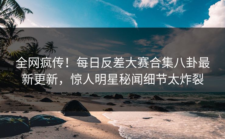 全网疯传！每日反差大赛合集八卦最新更新，惊人明星秘闻细节太炸裂