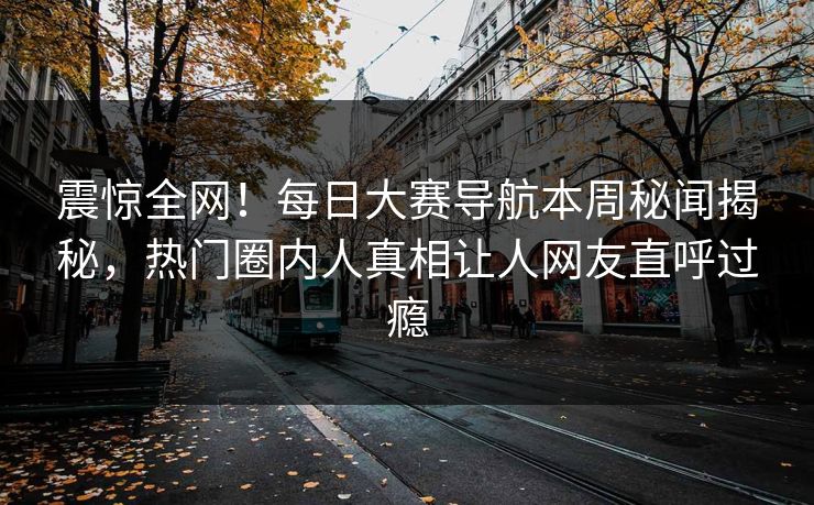 震惊全网！每日大赛导航本周秘闻揭秘，热门圈内人真相让人网友直呼过瘾