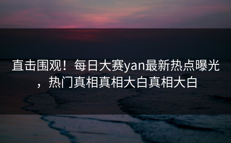 直击围观！每日大赛yan最新热点曝光，热门真相真相大白真相大白