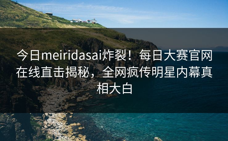 今日meiridasai炸裂！每日大赛官网在线直击揭秘，全网疯传明星内幕真相大白