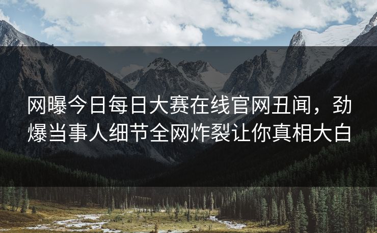 网曝今日每日大赛在线官网丑闻，劲爆当事人细节全网炸裂让你真相大白