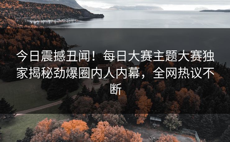 今日震撼丑闻！每日大赛主题大赛独家揭秘劲爆圈内人内幕，全网热议不断