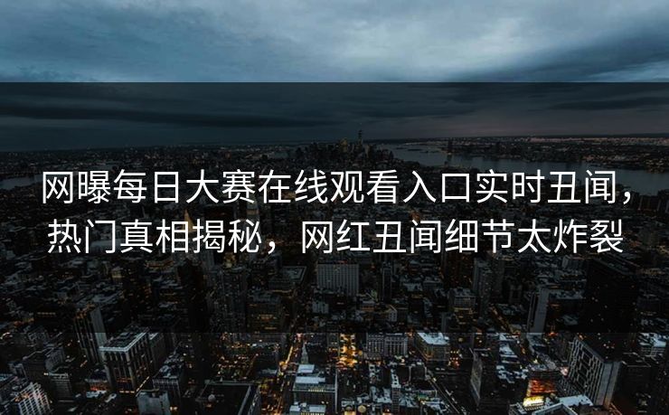 网曝每日大赛在线观看入口实时丑闻，热门真相揭秘，网红丑闻细节太炸裂