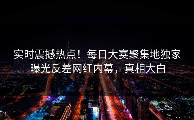 实时震撼热点！每日大赛聚集地独家曝光反差网红内幕，真相大白