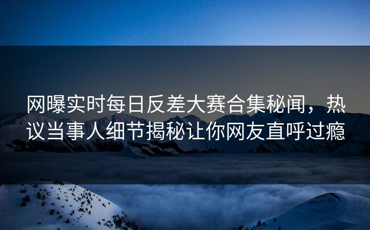 网曝实时每日反差大赛合集秘闻，热议当事人细节揭秘让你网友直呼过瘾