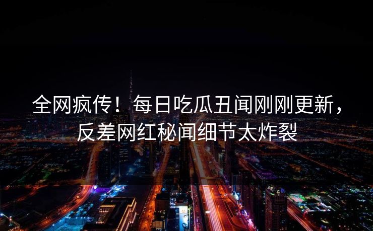 全网疯传！每日吃瓜丑闻刚刚更新，反差网红秘闻细节太炸裂