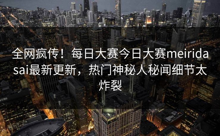 全网疯传！每日大赛今日大赛meiridasai最新更新，热门神秘人秘闻细节太炸裂