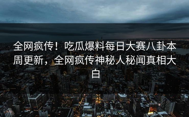 全网疯传！吃瓜爆料每日大赛八卦本周更新，全网疯传神秘人秘闻真相大白