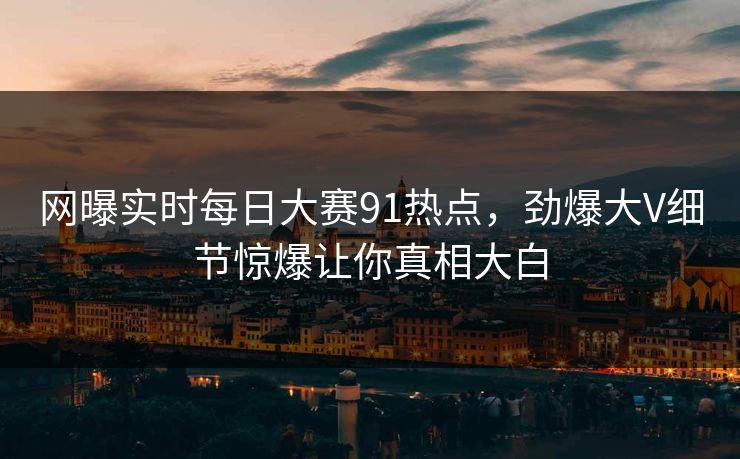 网曝实时每日大赛91热点，劲爆大V细节惊爆让你真相大白