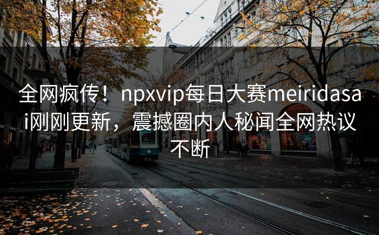 全网疯传！npxvip每日大赛meiridasai刚刚更新，震撼圈内人秘闻全网热议不断