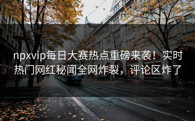 npxvip每日大赛热点重磅来袭！实时热门网红秘闻全网炸裂，评论区炸了