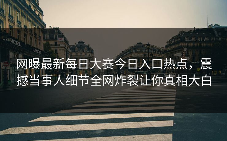 网曝最新每日大赛今日入口热点，震撼当事人细节全网炸裂让你真相大白