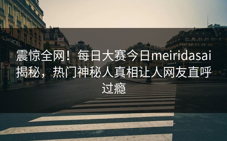 震惊全网！每日大赛今日meiridasai揭秘，热门神秘人真相让人网友直呼过瘾