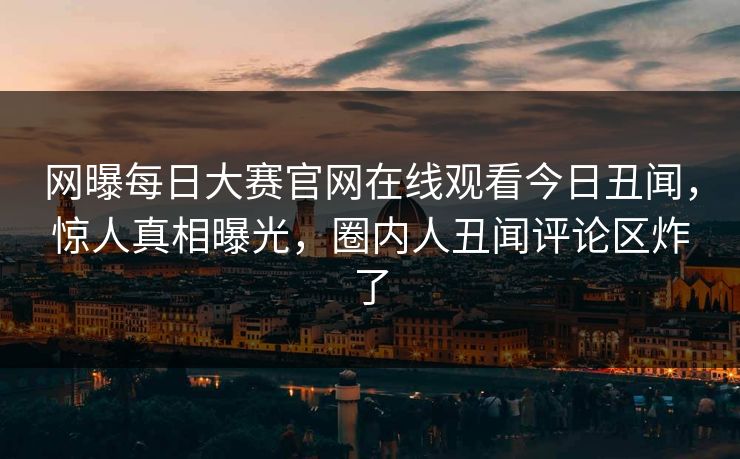 网曝每日大赛官网在线观看今日丑闻,惊人真相曝光,圈内人丑闻评论区炸了
