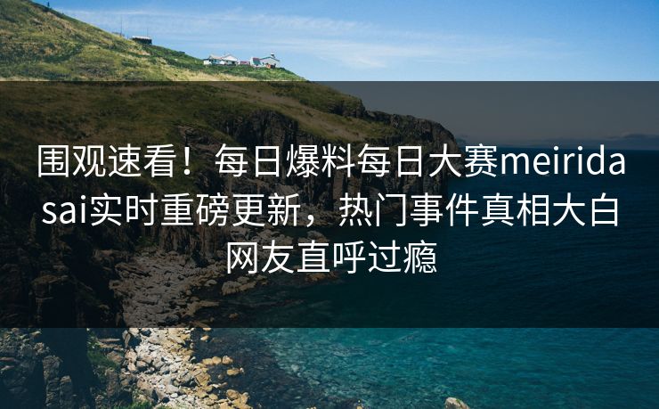 围观速看!每日爆料每日大赛meiridasai实时重磅更新,热门事件真相大白网友直呼过瘾