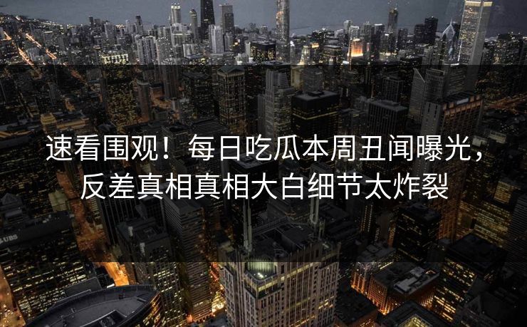 速看围观!每日吃瓜本周丑闻曝光,反差真相真相大白细节太炸裂