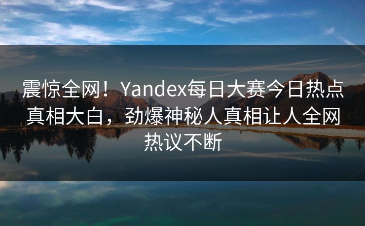 震惊全网！Yandex每日大赛今日热点真相大白，劲爆神秘人真相让人全网热议不断