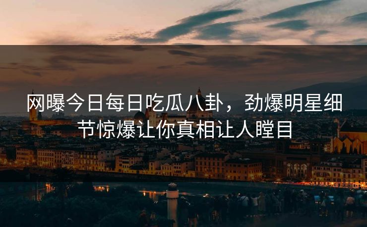 网曝今日每日吃瓜八卦，劲爆明星细节惊爆让你真相让人瞠目