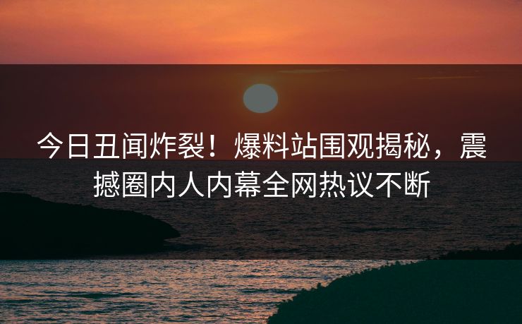 今日丑闻炸裂！爆料站围观揭秘，震撼圈内人内幕全网热议不断