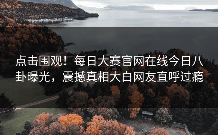 点击围观！每日大赛官网在线今日八卦曝光，震撼真相大白网友直呼过瘾